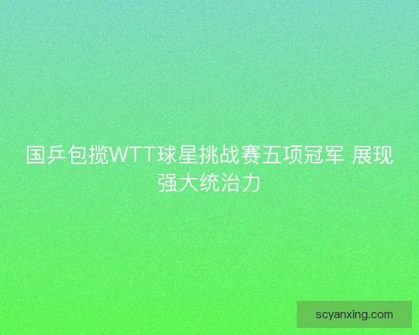 国乒包揽WTT球星挑战赛五项冠军 展现强大统治力