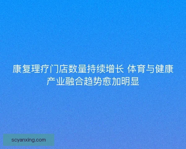 康复理疗门店数量持续增长 体育与健康产业融合趋势愈加明显