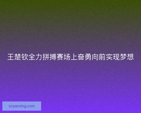王楚钦全力拼搏赛场上奋勇向前实现梦想