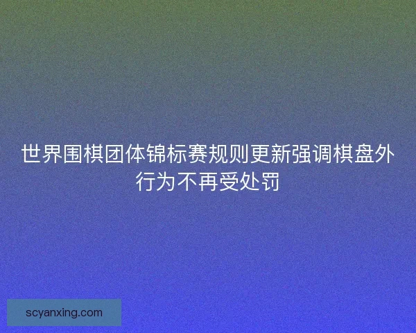 世界围棋团体锦标赛规则更新强调棋盘外行为不再受处罚