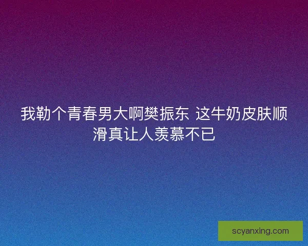 我勒个青春男大啊樊振东 这牛奶皮肤顺滑真让人羡慕不已