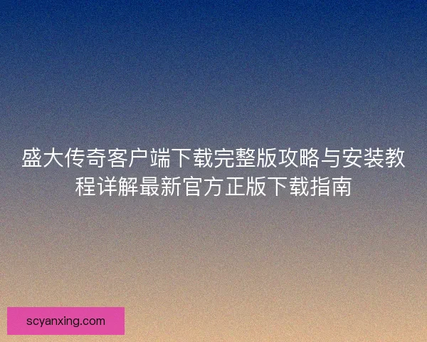 盛大传奇客户端下载完整版攻略与安装教程详解最新官方正版下载指南