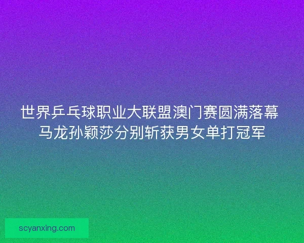世界乒乓球职业大联盟澳门赛圆满落幕 马龙孙颖莎分别斩获男女单打冠军
