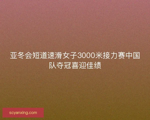 亚冬会短道速滑女子3000米接力赛中国队夺冠喜迎佳绩