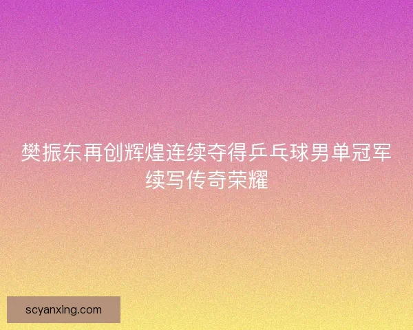 樊振东再创辉煌连续夺得乒乓球男单冠军续写传奇荣耀