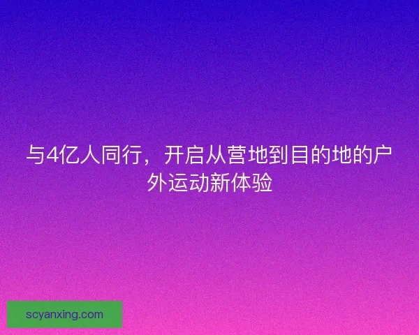 与4亿人同行，开启从营地到目的地的户外运动新体验