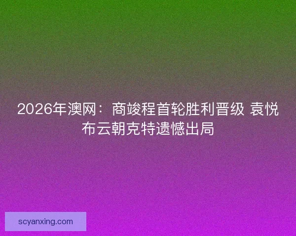 2026年澳网：商竣程首轮胜利晋级 袁悦布云朝克特遗憾出局