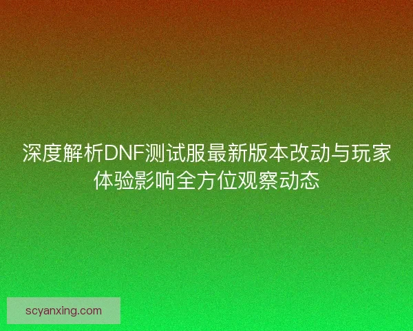 深度解析DNF测试服最新版本改动与玩家体验影响全方位观察动态