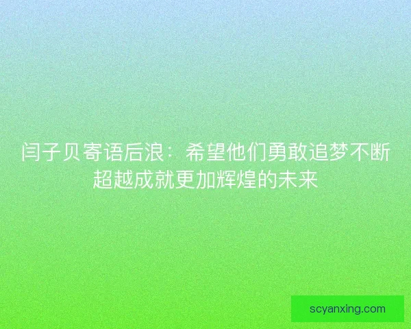 闫子贝寄语后浪：希望他们勇敢追梦不断超越成就更加辉煌的未来