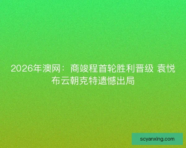 2026年澳网：商竣程首轮胜利晋级 袁悦布云朝克特遗憾出局