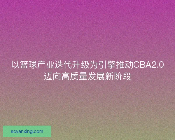 以篮球产业迭代升级为引擎推动CBA2.0迈向高质量发展新阶段