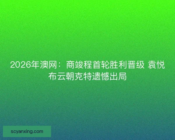 2026年澳网：商竣程首轮胜利晋级 袁悦布云朝克特遗憾出局