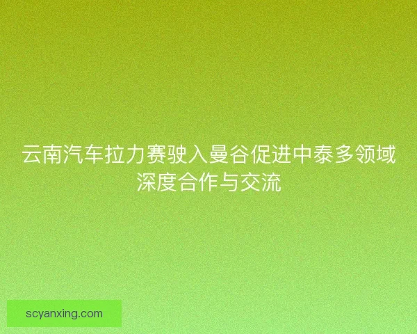 云南汽车拉力赛驶入曼谷促进中泰多领域深度合作与交流