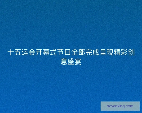 十五运会开幕式节目全部完成呈现精彩创意盛宴